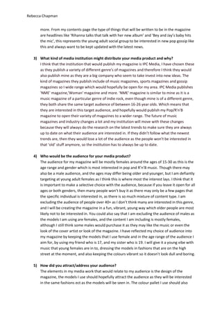 Rebecca Chapman


       more. From my contents page the type of things that will be written to be in the magazine
       are headlines like ‘Rihanna talks that talk with her new album’ and ‘Bey and Jay’s baby hits
       the mic’, this represents the young adult social group to be interested in new pop gossip like
       this and always want to be kept updated with the latest news.

   3) What kind of media institution might distribute your media product and why?
      I think that the institution that would publish my magazine is IPC Media, I have chosen these
      as they publish a variety of different genre's of magazines and therefore I think they would
      also publish mine as they are a big company who seem to take invest into new ideas. The
      kind of magazines they publish include of music magazines, sports magazines and gossip
      magazines so I wide range which would hopefully be open for my area. IPC Media publishes
      'NME' magazine,'Woman' magazine and more. 'NME' magazine is similar to mine as it is a
      music magazine of a particular genre of indie rock, even though mine is of a different genre,
      they both share the same target audience of between 16-26 year olds. Which means that
      they are interested in this target audience, and hopefully would publish my Pop/R'n'B
      magazine to open their variety of magazines to a wider range. The future of music
      magazines and industry changes a lot and my institution will move with these changes
      because they will always do the research on the latest trends to make sure they are always
      up to date on what their audience are interested in. If they didn’t follow what the newest
      trends are, then they would lose a lot of the audience as the people won’t be interested in
      that ‘old’ stuff anymore, so the institution has to always be up to date.

   4) Who would be the audience for your media product?
      The audience for my magazine will be mostly females around the ages of 15-30 as this is the
      age range and gender which is most interested in pop and R’n’B music. Though there may
      also be a male audience, and the ages may differ being older and younger, but I am defiantly
      targeting at young adult females as I think this is where most the interest lays. I think that it
      is important to make a selective choice with the audience, because if you leave it open for all
      ages or both genders, then many people won’t buy it as there may only be a few pages that
      the specific individual is interested in, as there is so much mixture of content type. I am
      excluding the audience of people over 40+ as I don’t think many are interested in this genre,
      and I will be creating the magazine in a fun, vibrant, young way which elder people are most
      likely not to be interested in. You could also say that I am excluding the audience of males as
      the models I am using are females, and the content I am including is mostly females,
      although I still think some males would purchase it as they may like the music or even the
      look of the cover artist or look of the magazine. I have reflected my choice of audience into
      my magazine by keeping the models that I use female and in the age range of the audience I
      aim for, by using my friend who is 17, and my sister who is 19. I will give it a young vibe with
      music that young females are in to, dressing the models in fashions that are on the high
      street at the moment, and also keeping the colours vibrant so it doesn’t look dull and boring.

   5) How did you attract/address your audience?
      The elements in my media work that would relate to my audience is the design of the
      magazine, the models I use should hopefully attract the audience as they will be interested
      in the same fashions ect as the models will be seen in. The colour pallet I use should also
 