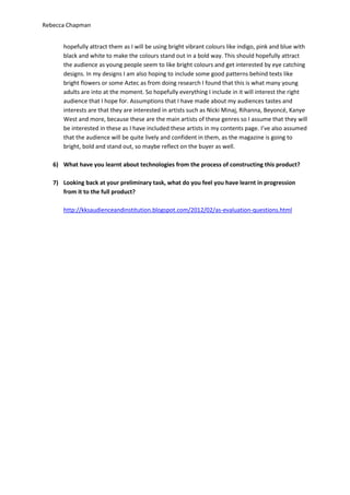Rebecca Chapman


      hopefully attract them as I will be using bright vibrant colours like indigo, pink and blue with
      black and white to make the colours stand out in a bold way. This should hopefully attract
      the audience as young people seem to like bright colours and get interested by eye catching
      designs. In my designs I am also hoping to include some good patterns behind texts like
      bright flowers or some Aztec as from doing research I found that this is what many young
      adults are into at the moment. So hopefully everything I include in it will interest the right
      audience that I hope for. Assumptions that I have made about my audiences tastes and
      interests are that they are interested in artists such as Nicki Minaj, Rihanna, Beyoncé, Kanye
      West and more, because these are the main artists of these genres so I assume that they will
      be interested in these as I have included these artists in my contents page. I’ve also assumed
      that the audience will be quite lively and confident in them, as the magazine is going to
      bright, bold and stand out, so maybe reflect on the buyer as well.

   6) What have you learnt about technologies from the process of constructing this product?

   7) Looking back at your preliminary task, what do you feel you have learnt in progression
      from it to the full product?

      http://kksaudienceandinstitution.blogspot.com/2012/02/as-evaluation-questions.html
 