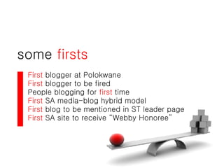 some  firsts First  blogger at Polokwane First  blogger to be fired People blogging for  first  time First  SA media-blog hybrid model First  blog to be mentioned in ST leader page First  SA site to receive “Webby Honoree” 