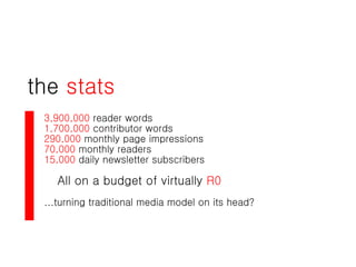 the  stats 3,900,000  reader words 1,700,000  contributor words 290,000  monthly page impressions 70,000  monthly readers 15,000  daily newsletter subscribers All on a budget of virtually  R0 ...turning traditional media model on its head? 