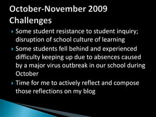Some student resistance to student inquiry; disruption of school culture of learningSome students fell behind and experienced difficulty keeping up due to absences caused by a major virus outbreak in our school during OctoberTime for me to actively reflect and compose those reflections on my blogOctober-November 2009 Challenges
