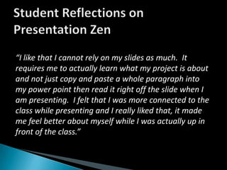 Student Reflections on Presentation Zen“I like that I cannot rely on my slides as much.  It requires me to actually learn what my project is about and not just copy and paste a whole paragraph into my power point then read it right off the slide when I am presenting.  I felt that I was more connected to the class while presenting and I really liked that, it made me feel better about myself while I was actually up in front of the class.”