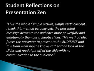 Student Reflections on Presentation Zen“I like the whole “simple picture, simple text” concept. I think this method actually gets the presented message across to the audience more powerfully and emotionally than busy, chaotic slides. This method also forces the presenter to present to the AUDIENCE and talk from what he/she knows rather than look at the slides and read right off of the slide with no communication to the audience.”