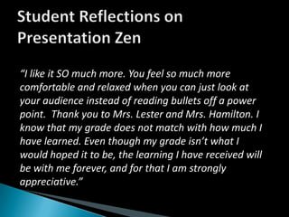Student Reflections on Presentation Zen“I like it SO much more. You feel so much more comfortable and relaxed when you can just look at your audience instead of reading bullets off a power point.  Thank you to Mrs. Lester and Mrs. Hamilton. I know that my grade does not match with how much I have learned. Even though my grade isn’t what I would hoped it to be, the learning I have received will be with me forever, and for that I am strongly appreciative.”