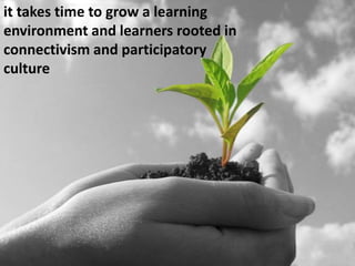it takes time to grow a learning environment and learners rooted in connectivism and participatory culture