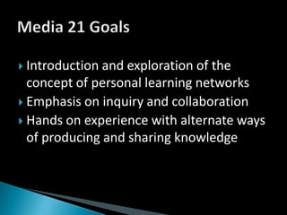 Introduction and exploration of the concept of personal learning networksEmphasis on inquiry and collaborationHands on experience with alternate ways of producing and sharing knowledgeMedia 21 Goals