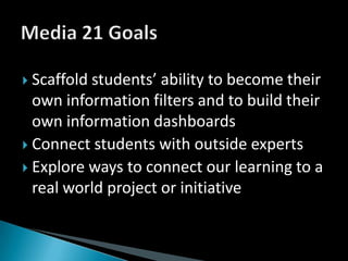 Scaffold students’ ability to become their own information filters and to build their own information dashboardsConnect students with outside experts Explore ways to connect our learning to a real world project or initiativeMedia 21 Goals