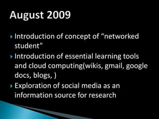 Introduction of concept of “networked student”Introduction of essential learning tools and cloud computing(wikis, gmail, google docs, blogs, )Exploration of social media as an information source for researchAugust 2009