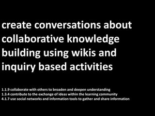 create conversations about  collaborative knowledge building using wikis and inquiry based activities1.1.9 collaborate with others to broaden and deepen understanding1.3.4 contribute to the exchange of ideas within the learning community4.1.7 use social networks and information tools to gather and share information 