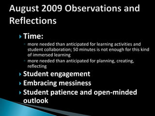 August 2009 Observations and ReflectionsTime:  more needed than anticipated for learning activities and student collaboration; 50 minutes is not enough for this kind of immersed learningmore needed than anticipated for planning, creating, reflectingStudent engagementEmbracing messinessStudent patience and open-minded outlook