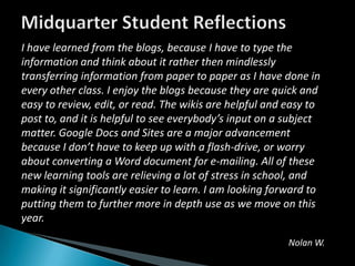 Midquarter Student ReflectionsI have learned from the blogs, because I have to type the information and think about it rather then mindlessly transferring information from paper to paper as I have done in every other class. I enjoy the blogs because they are quick and easy to review, edit, or read. The wikis are helpful and easy to post to, and it is helpful to see everybody’s input on a subject matter. Google Docs and Sites are a major advancement because I don’t have to keep up with a flash-drive, or worry about converting a Word document for e-mailing. All of these new learning tools are relieving a lot of stress in school, and making it significantly easier to learn. I am looking forward to putting them to further more in depth use as we move on this year.Nolan W.