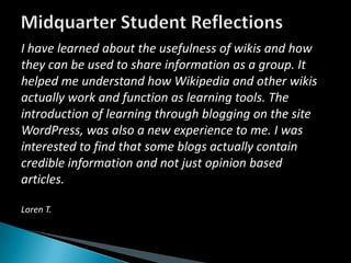 Midquarter Student ReflectionsI have learned about the usefulness of wikis and how they can be used to share information as a group. It helped me understand how Wikipedia and other wikis actually work and function as learning tools. The introduction of learning through blogging on the site WordPress, was also a new experience to me. I was interested to find that some blogs actually contain credible information and not just opinion based articles.Loren T.