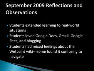 Students extended learning to real-world situationsStudents loved Google Docs, Gmail, Google Sites, and bloggingStudents had mixed feelings about the Wetpaint wiki---some found it confusing to navigateSeptember 2009 Reflections and Observations