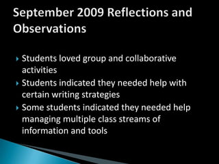 Students loved group and collaborative activitiesStudents indicated they needed help with certain writing strategiesSome students indicated they needed help managing multiple class streams of information and toolsSeptember 2009 Reflections and Observations