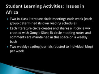 Two in-class literature circle meetings each week (each group determined its own reading schedule)Each literature circle creates and shares a lit circle wiki created with Google Sites; lit circle meeting notes and comments are maintained in this space on a weekly basisTwo weekly reading journals (posted to individual blog) per weekStudent Learning Activities:  Issues in Africa