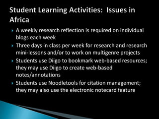 A weekly research reflection is required on individual blogs each weekThree days in class per week for research and research mini-lessons and/or to work on multigenre projectsStudents use Diigo to bookmark web-based resources; they may use Diigo to create web-based notes/annotationsStudents use Noodletools for citation management; they may also use the electronic notecard featureStudent Learning Activities:  Issues in Africa