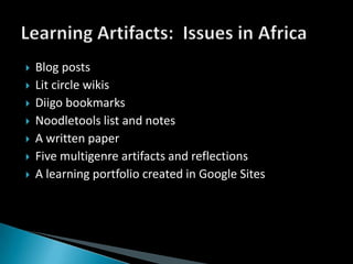 Blog postsLit circle wikisDiigo bookmarksNoodletools list and notesA written paper Five multigenre artifacts and reflectionsA learning portfolio created in Google SitesLearning Artifacts:  Issues in Africa