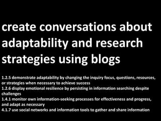 create conversations about  adaptability and research strategies using blogs1.2.5 demonstrate adaptability by changing the inquiry focus, questions, resources, or strategies when necessary to achieve success1.2.6 display emotional resilience by persisting in information searching despite challenges1.4.1 monitor own information-seeking processes for effectiveness and progress, and adapt as necessary4.1.7 use social networks and information tools to gather and share information