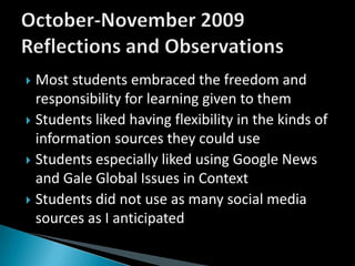 Most students embraced the freedom and responsibility for learning given to themStudents liked having flexibility in the kinds of information sources they could useStudents especially liked using Google News and Gale Global Issues in ContextStudents did not use as many social media sources as I anticipatedOctober-November 2009 Reflections and Observations