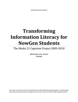 CREEKVIEW HIGH SCHOOL




       Transforming
  Information Literacy for
     NowGen Students
       The Media 21 Capstone Project 2009-2010
                                    Buffy Hamilton, Ed.S., Librarian
                                               5/25/2010




This report outlines the chronicles of the Media 21 project facilitated by Buffy Hamilton, Creekview High
School librarian Buffy Hamilton and English teacher Susan Lester from March 2009 through May 2010.
 