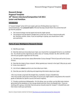 Research Design Proposal Template                    1



Research Design
Proposal Template
10th Honors Literature/Composition Fall 2011
Lester and Hamilton
Introduction
A “research design” jump-starts your paper, gets you thinking about your topic in a
concentrated way. Your presearch work of the last few days should inform the content that will
go into this proposal.

        The research design must be typed and may be single-spaced.
        The proposal must be typed in Google Docs so that you can share it electronically with
        Ms. Hamilton and Ms. Lester; if you are working in a group, you should share it with
        your partner(s).



Parts of your Multigenre Research Design

    1) Identify your topic.

    2) Describe what you know about your topic; you may do this in paragraph format or as a bulleted
    list. You should use the original list you did in class on Tuesday, October 18, 2011 with Ms. Lester
    (she has your graphic organizers for this task).

    3) Tell what you want to learn about (Remember Curious George? Think of yourself as the Curious
    Grizzly.)

    4) Describe the origins of your research. What sparked your interest in the topic? Why do you want
    to know more about it?

    5) List at least a dozen questions you have about your topic.

    6) Describe your plan for collecting and organizing information about your topic.

    >this may include using tools like Google Docs, Symbaloo, Scoop.it, NoodleTools
    >this may include a discussion of the types of sources you might explore using (look to the research
    guide at LibGuides for specific sources and search engines)

    7) Provide a preliminary bibliography---for this phase, you can either use the MLA style citations
    generated by the databases or you may go ahead and enter them into NoodleTools. If you are
    working with a group, remember that one person should create the “project” in NoodleTools and
    then share it with your partner(s).


Based on a design template created by Tom Romano http://www.users.muohio.edu/romanots/Tom_Romano.html
 
