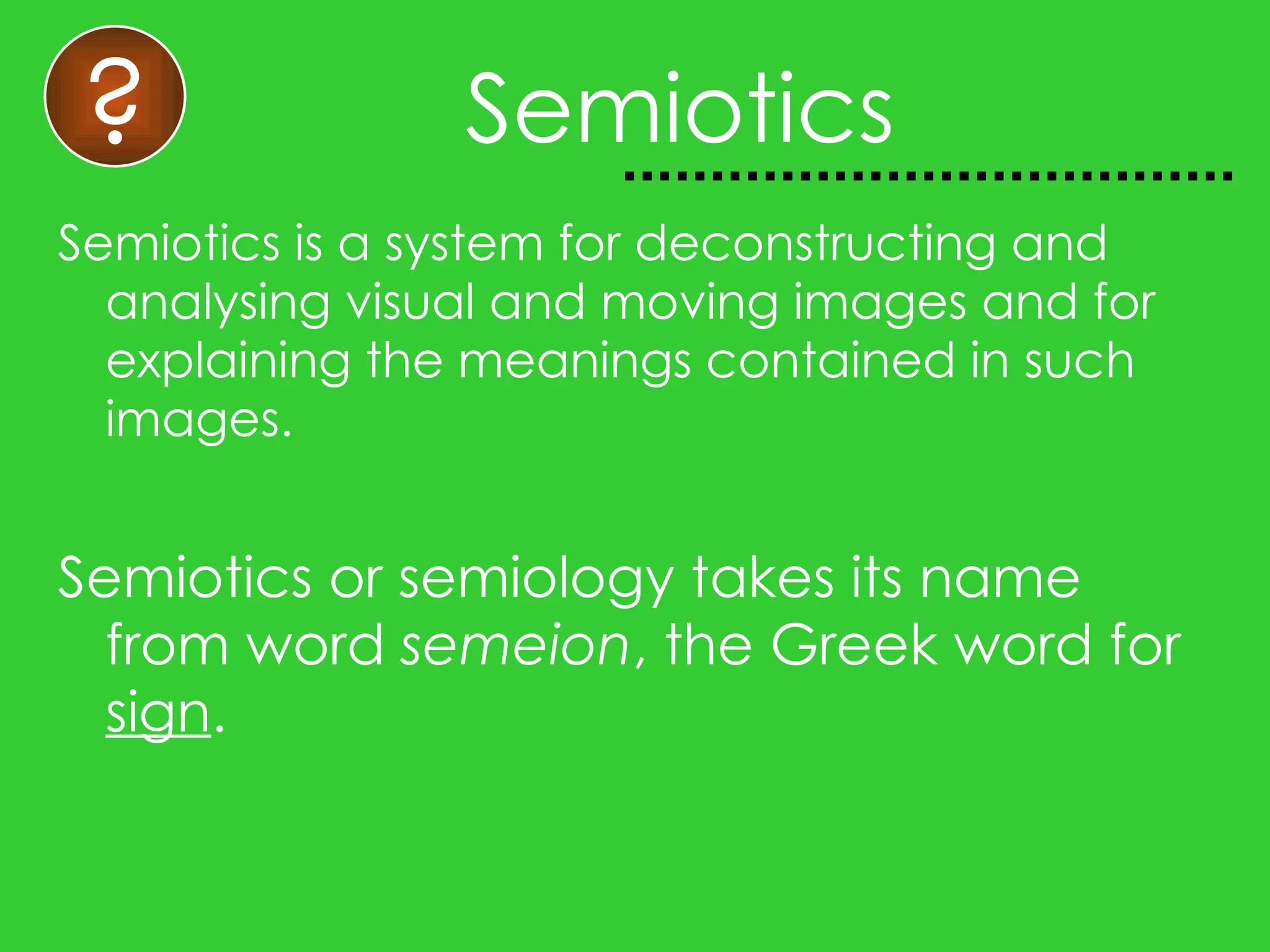 Semiotics Semiotics is a system for deconstructing and analysing visual and moving images and for explaining the meanings contained in such images. Semiotics or semiology takes its name from word semeion , the Greek word for sign . ?
