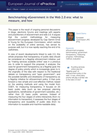 Benchmarking eGovernment in the Web 2.0 era: what to
measure, and how
IPTS
This paper is the result of ongoing personal discussions
in blogs, electronic forums and meetings with experts
and practitioners of eGovernment and web 2.0. It argues
that the current methodology for measuring
eGovernment progress developed by Cap Gemini Ernst
& Young for the European Commission, which centres
on the availability of online services, has served its
purpose well, but it is now rapidly reaching the end of its
usefulness.
In view of recent developments linked to web 2.0, this
article proposes that transparency of public data should
be considered as a flagship eGovernment initiative, just
as “making services available online” was in a previous
era. In order to support this proposal, it analyzes: the
case for government transparency as a flagship goal; the
degree of policy priority which is increasingly given to it;
the originality of the idea with respect to the traditional
debate on transparency and “open government”; and
the possible benefits and drawbacks of transparency as
a flagship initiative for eGovernment policy. It then puts
forward a new simple and cost-effective method, based
on the existing methods and using the model from
CGEY, for measuring transparency. It focuses on 20
basic public data (such as law proposal, planning
applications, beneficiaries of government subsidies, etc.)
rather than 20 basic public services. Instead of
measuring the four stages of online interactivity (from no
information to transaction), it assesses the four stages of
transparency and reusability of public data (from no
information to reusable and machine-readable data).
David Osimo
European
Commission JRC
Keywords
eGovernment progress,
benchmarking, government
transparency, measuring
progress, methodology,
method, evaluation
If putting services
online was the
“flagship goal” of
eGovernment policy in the
web 1.0 era, what policy
priority will play a similar role
in the web 2.0 era?
European Journal of ePractice · www.epracticejournal.eu 1
Nº 4 · August 2008 · ISSN: 1988-625X
 