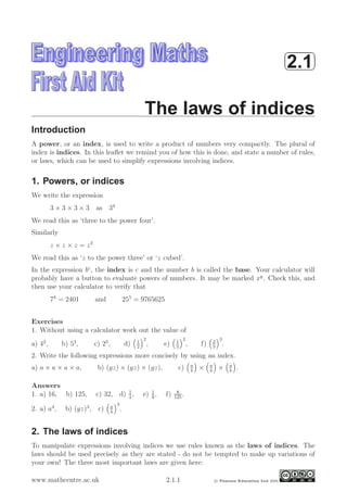 ¨
©2.1
The laws of indices
Introduction
A power, or an index, is used to write a product of numbers very compactly. The plural of
index is indices. In this leaﬂet we remind you of how this is done, and state a number of rules,
or laws, which can be used to simplify expressions involving indices.
1. Powers, or indices
We write the expression
3 × 3 × 3 × 3 as 34
We read this as ‘three to the power four’.
Similarly
z × z × z = z3
We read this as ‘z to the power three’ or ‘z cubed’.
In the expression bc
, the index is c and the number b is called the base. Your calculator will
probably have a button to evaluate powers of numbers. It may be marked xy
. Check this, and
then use your calculator to verify that
74
= 2401 and 255
= 9765625
Exercises
1. Without using a calculator work out the value of
a) 42
, b) 53
, c) 25
, d) 1
2
2
, e) 1
3
2
, f) 2
5
3
.
2. Write the following expressions more concisely by using an index.
a) a × a × a × a, b) (yz) × (yz) × (yz), c) a
b
× a
b
× a
b
.
Answers
1. a) 16, b) 125, c) 32, d) 1
4
, e) 1
9
, f) 8
125
.
2. a) a4
, b) (yz)3
, c) a
b
3
.
2. The laws of indices
To manipulate expressions involving indices we use rules known as the laws of indices. The
laws should be used precisely as they are stated - do not be tempted to make up variations of
your own! The three most important laws are given here:
www.mathcentre.ac.uk 2.1.1 c Pearson Education Ltd 2000
 