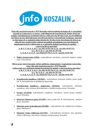 Staże dla zarejestrowanych w PUP Koszalin osób bezrobotnych będących w szczególnej
  sytuacji na rynku pracy to znaczy: osób długotrwale bezrobotnych, kobiet, które nie
podjęły zatrudnienia po urodzeniu dziecka, osób powyżej 50 roku życia, bez kwalifikacji
zawodowych, bez doświadczenia zawodowego lub bez wykształcenia średniego, samotnie
 wychowujących co najmniej jedno dziecko do 18 roku życia, bezrobotnych, którzy po
    odbyciu kary pozbawienia wolności nie podjęli zatrudnienia oraz bezrobotnych
   niepełnosprawnych realizowanie są w pokojach obsługi bezrobotnych zgodnie
                                 z pierwszą literą nazwiska:
         A, B, C, Ć, D, E, F, H, I - tel. (94) 34-55-716; G, K - tel. (94) 34-55-717;
                           J, L, M, N, O, U - tel. (94) 34- 55-718;
            Ł, P, R, T, Z, Ź, Ż - tel. (94)34-55-719; S, Ś, W - tel.(94) 34-55-720

   •   Malarz konserwator (1534) - wykształcenie zawodowe, pomocnik malarza, malarz
       (staż w Koszalinie)

 Oferty pracy interwencyjnej, roboty publiczne, doposażenia i wyposażenia stanowiska
                   pracy dla osób zarejestrowanych w PUP Koszalin
 realizowanie są w pokojach obsługi bezrobotnych zgodnie z pierwszą literą nazwiska:
         A, B, C, Ć, D, E, F, H, I - tel. (94) 34-55-716; G, K - tel. (94) 34-55-717;
                          J, L, M, N, O, U - tel. (94) 34- 55-718;
           Ł, P, R, T, Z, Ź, Ż - tel. (94)34-55-719; S, Ś, W - tel.(94) 34-55-720

   •   Przedstawiciel handlowy (10/1043) - wykształcenie minimum średnie, prawo jazdy
       kat. B, doświadczenie na podobnym stanowisku

   •   Przedstawiciel handlowy- magazynier (10/1241)- wykształcenie minimum
       zawodowe, mile widziane doświadczenie w handlu (miejsce pracy: Koszalin)

   •   Fryzjer (11/1219)- wykształcenie zasadnicze zawodowe, zawód fryzjer (miejsce
       pracy: Koszalin)

   •   Kierowca (dostawca gazu) (11/1497)- prawo jazdy kat. B, doświadczenie (miejsce
       pracy: Koszalin)

   •   Operator prasy hydraulicznej (10/2486) – wykształcenie min. podstawowe (miejsce
       pracy: Maszkowo)

   •   Operator wózka widłowego (11/1743) – wykształcenie zawodowe, kurs operatora
       wózka widłowego, staż pracy 6 miesięcy (miejsce pracy: Koszalin)
 