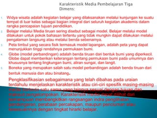 1. Widya wisata adalah kegiatan belajar yang dilaksanakan melalui kunjungan ke suatu
tempat di luar kelas sebagai bagian integral dari seluruh kegiatan akademis dalam
rangka pencapaian tujuan pendidikan.
2. Belajar melalui Media tiruan sering disebut sebagai model. Belajar melalui model
dilakukan untuk pokok bahasan tertentu yang tidak mungkin dapat dilakukan melalui
pengalaman langsung atau melalui benda sebenarnya.
3. Peta timbul yang secara fisik termasuk model lapangan, adalah peta yang dapat
menunjukkan tinggi rendahnya permukaan bumi.
4. Globe (model perbandingan) adalah benda tiruan dari bentuk bumi yang diperkecil.
Globe dapat memberikan keterangan tentang permukaan bumi pada umumnya dan
khususnya tentang lingkungan bumi, aliran sungai, dan langit.
5. Boneka yang merupakan salah satu model perbandingan adalah benda tiruan dari
bentuk manusia dan atau binatang.
Pengklasifikasian sebagaimana yang telah dibahas pada uraian
terdahulu menjelaskan karakteristik atau ciri-ciri spesifik masing-masing
media berbeda satu sama yang lainnya sesuai dengan tujuan dan
maksud pengelompokan. Karakteristik media dapat dilihat dari
kemampuan membangkitkan rangsangan indra penglihatan,
pendengaran, perabaan percakapan, maupun penciuman atau
kesesuainnya dengan tingkat hirarki belajar.
 