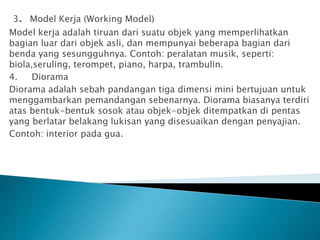 3. Model Kerja (Working Model)
Model kerja adalah tiruan dari suatu objek yang memperlihatkan
bagian luar dari objek asli, dan mempunyai beberapa bagian dari
benda yang sesungguhnya. Contoh: peralatan musik, seperti:
biola,seruling, terompet, piano, harpa, trambulin.
4. Diorama
Diorama adalah sebah pandangan tiga dimensi mini bertujuan untuk
menggambarkan pemandangan sebenarnya. Diorama biasanya terdiri
atas bentuk-bentuk sosok atau objek-objek ditempatkan di pentas
yang berlatar belakang lukisan yang disesuaikan dengan penyajian.
Contoh: interior pada gua.
 