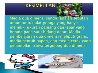  Media dua dimensi sendiri adalah sebutan
umum untuk alat peraga yang hanya
memiliki ukuran panjang dan lebar yang
berada pada satu bidang datar. Media
pembelajaran dua dimensi meliputi grafis,
media bentuk papan, dan media cetak yang
penampilan isinya tergolong dua dimensi.
 