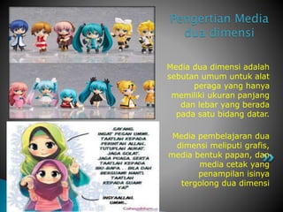 Media dua dimensi adalah
sebutan umum untuk alat
peraga yang hanya
memiliki ukuran panjang
dan lebar yang berada
pada satu bidang datar.
Media pembelajaran dua
dimensi meliputi grafis,
media bentuk papan, dan
media cetak yang
penampilan isinya
tergolong dua dimensi
Pengertian Media
dua dimensi
 