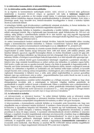 2. Az elektronikus kommunikáció- és információfeldolgozás korszaka
3.1. Az elektronikus média, elektronikus publikálás
Az új rögzítési és kommunikációs technológiák (telefon, rádió, televízió az Internet) mára gyökeresen
átalakították a bennünket körülvevő világot, az egymásról való tudás a tudatosan megtervezett
kommunikáció napi gyakorlata az élet minden szintjét átjárja. A számítógép megjelenése, használata és a
globális hálózat kialakulása alaposan átrajzolta gondolkodásmódunkat és társadalmi életünket. Ezért óriási a
jelentősége annak, hogy hosszabb távú, történeti-társadalmi összefüggésben is lássuk a technikai fejlődés
okozta új eszközeink hatásait.
A technológiai fejlődés egyik következménye a publikációk számának növekedése, és formai átalakulása. Az
egész eddigi kommunikációtechnológiai történelem napjainkban teljesedik ki.
Az információtechnika fejlődése és beépülése a társadalomba a korábbi fejlődési ciklusokhoz képest példa
nélküli sebességgel történik. Míg a legfontosabb ipari berendezések, gépek felfedezéséhez kb. 250 évre volt
szükség, addig például a számítástechnika területén 40 év alatt hasonló vagy még nagyobb nagyságrendű
fejlődés ment végbe. Ugyanilyen arány, legalább öt-hatszoros sebességnövekedés figyelhető meg az új technika
elterjedéséhez szükséges időtartam terén is.
Az emberi kommunikációt hordozó médiumok körének bővülése, funkcióik bonyolultabbá válása visszahat
magára a kommunikációra tartalmi értelemben is. Érdemes visszatekinteni Vannevar Bush gondolatatira3
(1945) melyben a rögzítési és kommunikációs technológiák és az un. rekordokról4 ill., jövőjéről szól:
„Mennyiben szolgálta eddig a tudomány és a kutatás nyomán feltalált eszközök az emberiség javát? Kezdetben
megnövekedett az ember hatalma anyagi környezete felett. Jobb ételt ehetett, jobb ruhában járhatott, jobb
lakásban lakhatott, egyszóval, nagyobb biztonságban élhetett, és részben felszabadult a puszta lét igája alól.
Megismerte saját biológiai működését, így fokozatosan úrrá lett a betegségek felett, és hosszabb lett az élete. A
tudomány felfedte a fiziológiai és pszichológiai funkciók kapcsolatát, és ez által teljesebb lelki egészséget ígér.
Megteremtette az emberek közötti gyors kommunikáció lehetőségét: megalkotta a gondolatok rekordját, és
lehetővé tette, hogy mindenki hozzáférhessen az emberi szellem eme tárházához, és szabadon vegyen belőle.
Ettől kezdve a tudás már nem az egyeden keresztül, hanem a faj életén át gyarapodik és hagyományozódik. A
fotocella, ami fizikai értelemben látja a dolgokat, a fejlett fényképezési eljárás, aminek a segítségével nemcsak
a látható, de a láthatatlan is rögzíthető; az izzókatódos cső, ami hatalmas erőket képes vezérelni, és kevesebb
energiát használ, mint a szúnyog szárnya mozgatásához; a katódsugárcső, ami a mikroszekundum töredéke alatt
végbemenő folyamatokat is láthatóvá teszi; a relék, amik sokkal megbízhatóbban és ezerszer gyorsabban
hajtanak végre egy cselekvéssort, mint az ember – megszámlálhatatlan ilyen eszköz létezik ma már, és ezek új
utakat nyithatnak a tudományos rekordkészítésben.”
Napjainkban a hagyományos szemlélet mellett elterjedőben az a felfogás miszerint „a feladat az, hogy olyan
állampolgárokat neveljünk, akik a számítógépek és hálózatok világában önállóan gondolkodó, de
együttműködő és megértő cselekvői lesznek a társadalomnak. Ebben a szemléletben nem a számítástechnika a
lényeg, hanem az hogy a modern világ kontinuitását az emberi gondolkodás történetének legjobb eszméivel
közösítse.” 5 Nyíri Kristóf már mobil információs társadalomról ír: „…mely nem pusztán a szöveges-lineáris
információ, hanem egyszersmind az interaktív képi és hangi információ társadalma.” 6
3.2. Az információ és technika
„Az információtudás, az információ hatalom.” Az ember történeti fejlődése során az információ mindig
meghatározó tényező volt. Napjainkban az információ birtoklása létszükségletté vált, hiszen az információs
társadalom kialakulása szempontjából elengedhetetlen követelmény az ahhoz való gyors hozzájutás.
A könyvnyomtatás, a kommunikációs eszközök fejlődése az évszázadok során bizonyította már, hogy nem
elégedhetünk meg az információ tartalmi közlésével. A tartalmat a forma közvetíti számunkra, ezért a formai
kivitelezésre is ugyanakkora hangsúlyt kell fektetnünk. Az üzenetet úgy kell kialakítanunk, hogy esztétikai
élmény nyújtása mellett elősegítse a hatékony befogadást. Ehhez elengedhetetlen követelmény az emberi
pszichikum és társas lét alapos ismerete. A nyomtatott információhordozók növekvő előállítási és terjesztési
költségei, a megfelelő olvasókör megtalálásának nehézségei arra kényszerítik a kiadókat, hogy az elektronikus
publikálás felé forduljanak. Milyenek lesznek a jövő információhordozói? Az olcsó és egyre könnyebben
elérhető elektronikus publikációs lehetőségek ráadásul az információk további felelőtlen termelésére
csábítanak, és megkerülik azokat a szűrőket, amelyek a hagyományos kommunikációs csatornákban az
évszázadok során kialakultak. Alan Blacteky az amerikai MCNC CONCERT hálózat alelnöke megdöbbentő
becslést tett közzé: a világon megjelentetett információk 90%-a már most is digitális.
 