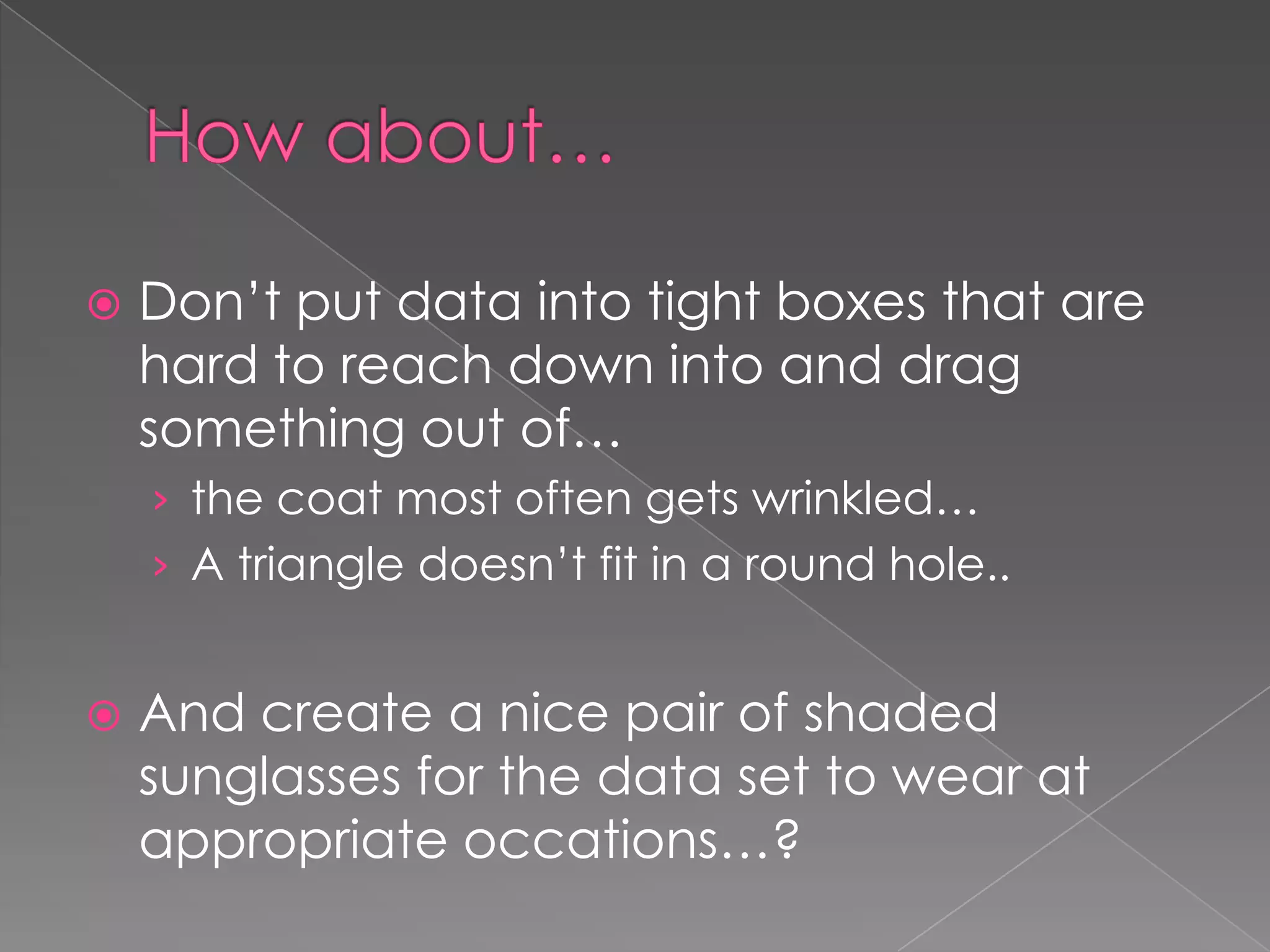 How about…	Don’t put data into tight boxes that are hard to reach down into and drag something out of… the coat most often gets wrinkled…A triangle doesn’t fit in a round hole..And create a nice pair of shaded sunglasses for the data set to wear at appropriate occations…? 