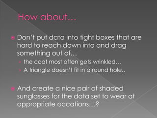 How about…	Don’t put data into tight boxes that are hard to reach down into and drag something out of… the coat most often gets wrinkled…A triangle doesn’t fit in a round hole..And create a nice pair of shaded sunglasses for the data set to wear at appropriate occations…? 