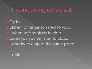 A concluding rehearsal..Try to…..listen to the person next to you....when he/she starts to clap....and you yourself start to clap....and try to clap at the same pace....untill..