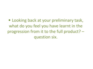 • Looking back at your preliminary task,
what do you feel you have learnt in the
progression from it to the full product? –
question six.
 