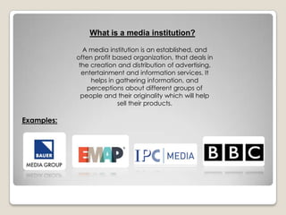 What is a media institution?
A media institution is an established, and
often profit based organization, that deals in
the creation and distribution of advertising,
entertainment and information services. It
helps in gathering information, and
perceptions about different groups of
people and their originality which will help
sell their products.
Examples:
 