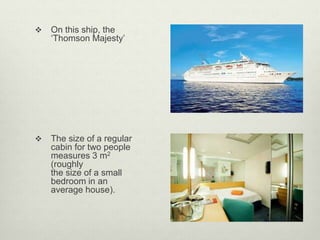  On this ship, the
‘Thomson Majesty’
 The size of a regular
cabin for two people
measures 3 m2
(roughly
the size of a small
bedroom in an
average house).
 