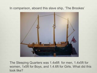 In comparison, aboard this slave ship, ‘The Brookes’
The Sleeping Quarters was 1.4x6ft for men, 1.4x5ft for
women, 1x5ft for Boys, and 1.4.6ft for Girls. What did this
look like?
 