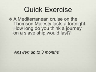 Quick Exercise
 A Mediterranean cruise on the
Thomson Majesty lasts a fortnight.
How long do you think a journey
on a slave ship would last?
Answer: up to 3 months
 