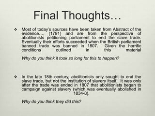 Final Thoughts…
 Most of today’s sources have been taken from Abstract of the
evidence…, (1791) and are from the perspective of
abolitionists petitioning parliament to end the slave trade.
Eventually their efforts succeeded when the British parliament
banned trade was banned in 1807. Given the horrific
conditions outlined in this material
Why do you think it took so long for this to happen?
 In the late 18th century, abolitionists only sought to end the
slave trade, but not the institution of slavery itself. It was only
after the trade was ended in 1807 that abolitionists began to
campaign against slavery (which was eventually abolished in
1834-8).
Why do you think they did this?
 