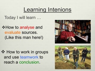 Learning Intenions
Today I will learn …
 How to work in groups
and use teamwork to
reach a conclusion.
How to analyse and
evaluate sources.
(Like this man here!)
 
