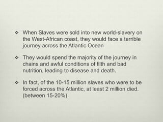  When Slaves were sold into new world-slavery on
the West-African coast, they would face a terrible
journey across the Atlantic Ocean
 They would spend the majority of the journey in
chains and awful conditions of filth and bad
nutrition, leading to disease and death.
 In fact, of the 10-15 million slaves who were to be
forced across the Atlantic, at least 2 million died.
(between 15-20%)
 