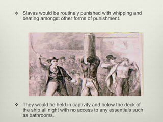  Slaves would be routinely punished with whipping and
beating amongst other forms of punishment.
 They would be held in captivity and below the deck of
the ship all night with no access to any essentials such
as bathrooms.
 