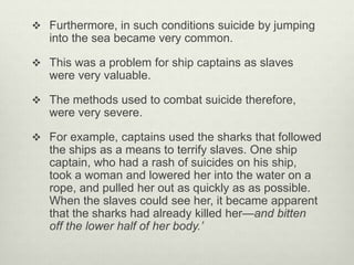  Furthermore, in such conditions suicide by jumping
into the sea became very common.
 This was a problem for ship captains as slaves
were very valuable.
 The methods used to combat suicide therefore,
were very severe.
 For example, captains used the sharks that followed
the ships as a means to terrify slaves. One ship
captain, who had a rash of suicides on his ship,
took a woman and lowered her into the water on a
rope, and pulled her out as quickly as as possible.
When the slaves could see her, it became apparent
that the sharks had already killed her—and bitten
off the lower half of her body.’
 