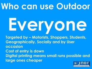 Who can use Outdoor

  Everyone
 Targeted by – Motorists, Shoppers, Students,
 Geographically, Socially and by User
 occasion
 Cost of entry is down
 Digital printing means small runs possible and
 large ones cheaper
 