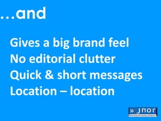 …and
Gives a big brand feel
No editorial clutter
Quick & short messages
Location – location
 
