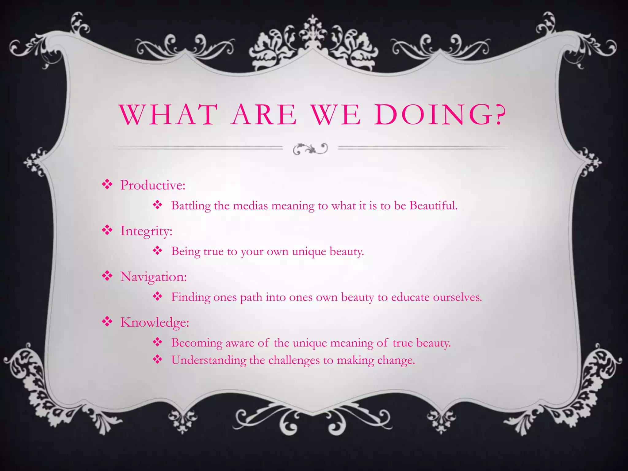 WHAT ARE WE DOING?

 Productive:
         Battling the medias meaning to what it is to be Beautiful.
 Integrity:
         Being true to your own unique beauty.
 Navigation:
         Finding ones path into ones own beauty to educate ourselves.
 Knowledge:
         Becoming aware of the unique meaning of true beauty.
         Understanding the challenges to making change.
 